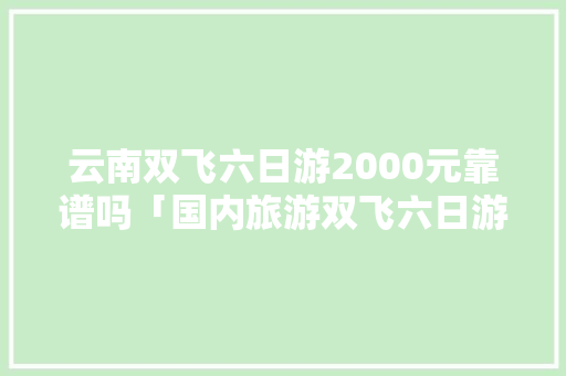 云南双飞六日游2000元靠谱吗「国内旅游双飞六日游攻略图」