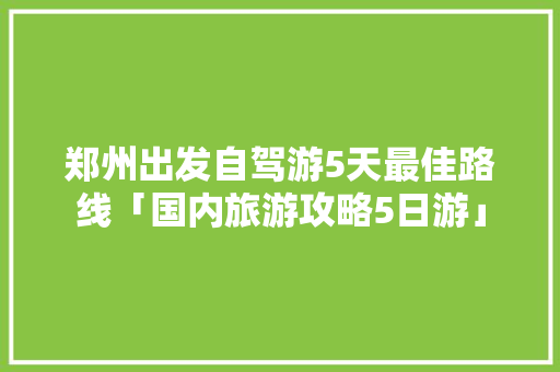 郑州出发自驾游5天最佳路线「国内旅游攻略5日游」 郑州出发自驾游5天最佳路线「国内旅游攻略5日游」 生活技巧