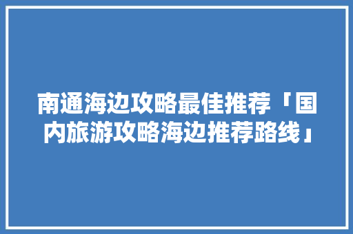 南通海边攻略最佳推荐「国内旅游攻略海边推荐路线」 南通海边攻略最佳推荐「国内旅游攻略海边推荐路线」 家庭生活
