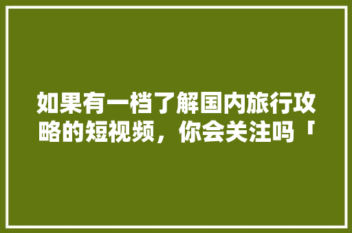 如果有一档了解国内旅行攻略的短视频，你会关注吗「国内旅游必去攻略大全图片」