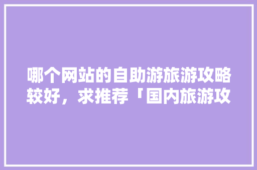 哪个网站的自助游旅游攻略较好，求推荐「国内旅游攻略经典视频」 哪个网站的自助游旅游攻略较好，求推荐「国内旅游攻略经典视频」 生活技巧