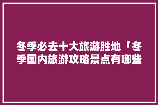 冬季必去十大旅游胜地「冬季国内旅游攻略景点有哪些」