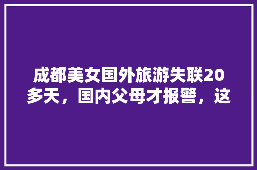 成都美女国外旅游失联20多天，国内父母才报警，这是怎么回事「美国国内旅游攻略大全图片」 成都美女国外旅游失联20多天，国内父母才报警，这是怎么回事「美国国内旅游攻略大全图片」 健康知识