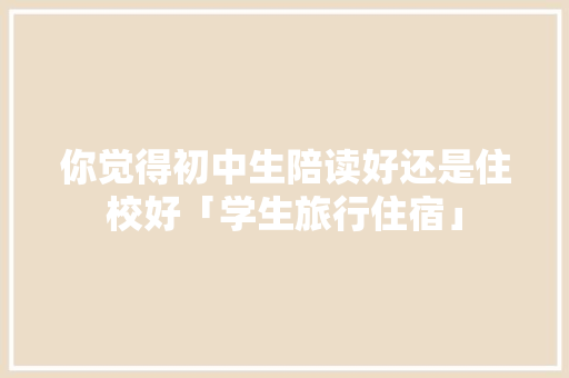 你觉得初中生陪读好还是住校好「学生旅行住宿」 你觉得初中生陪读好还是住校好「学生旅行住宿」 家庭生活