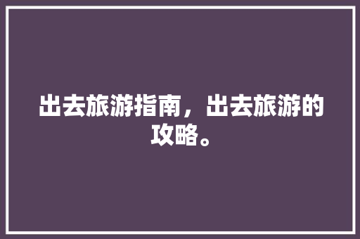 出去旅游指南，出去旅游的攻略。 出去旅游指南，出去旅游的攻略。 旅游指南