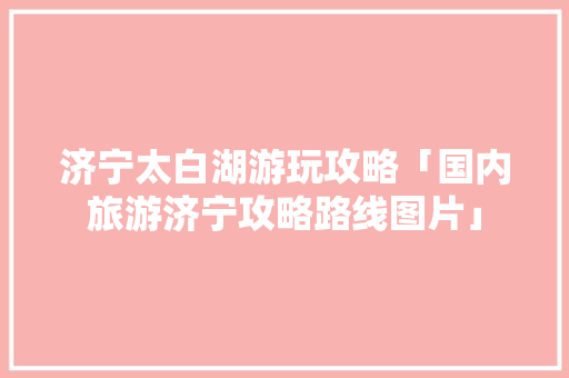 济宁太白湖游玩攻略「国内旅游济宁攻略路线图片」 济宁太白湖游玩攻略「国内旅游济宁攻略路线图片」 健康知识