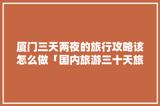 厦门三天两夜的旅行攻略该怎么做「国内旅游三十天旅游攻略图」 厦门三天两夜的旅行攻略该怎么做「国内旅游三十天旅游攻略图」 生活技巧