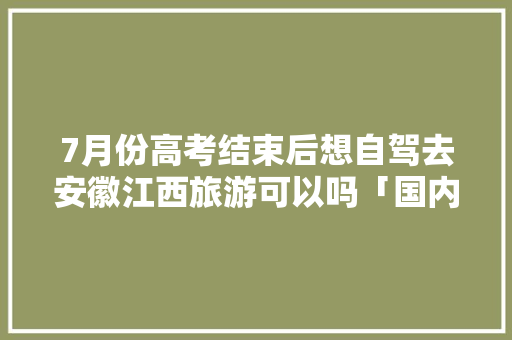 7月份高考结束后想自驾去安徽江西旅游可以吗「国内旅游攻略七月学生可以去吗」 7月份高考结束后想自驾去安徽江西旅游可以吗「国内旅游攻略七月学生可以去吗」 旅游指南