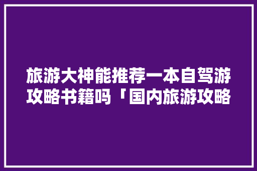 旅游大神能推荐一本自驾游攻略书籍吗「国内旅游攻略自驾游推荐」 家庭生活 旅游大神能推荐一本自驾游攻略书籍吗「国内旅游攻略自驾游推荐」 旅游大神能推荐一本自驾游攻略书籍吗「国内旅游攻略自驾游推荐」 家庭生活