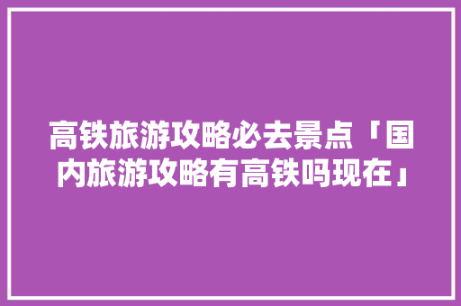 高铁旅游攻略必去景点「国内旅游攻略有高铁吗现在」 高铁旅游攻略必去景点「国内旅游攻略有高铁吗现在」 家庭生活