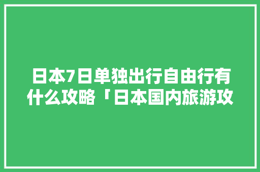 日本7日单独出行自由行有什么攻略「日本国内旅游攻略和费用一样吗」