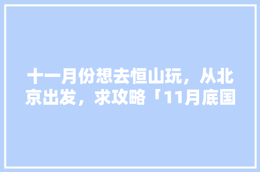 十一月份想去恒山玩，从北京出发，求攻略「11月底国内旅游攻略大全」 十一月份想去恒山玩，从北京出发，求攻略「11月底国内旅游攻略大全」 生活技巧