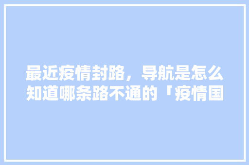 最近疫情封路，导航是怎么知道哪条路不通的「疫情国内旅游地图攻略大全」 最近疫情封路，导航是怎么知道哪条路不通的「疫情国内旅游地图攻略大全」 家庭生活