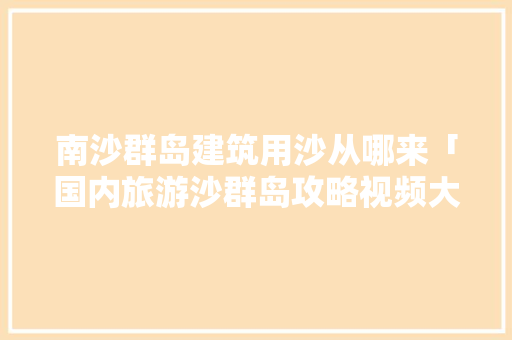南沙群岛建筑用沙从哪来「国内旅游沙群岛攻略视频大全」