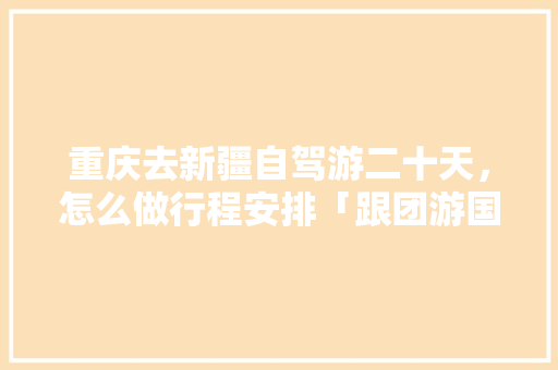 重庆去新疆自驾游二十天，怎么做行程安排「跟团游国内旅游攻略大全」