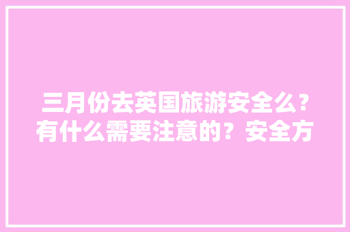 三月份去英国旅游安全么？有什么需要注意的？安全方面的「三月份国内旅游攻略大全」 三月份去英国旅游安全么？有什么需要注意的？安全方面的「三月份国内旅游攻略大全」 时尚潮流