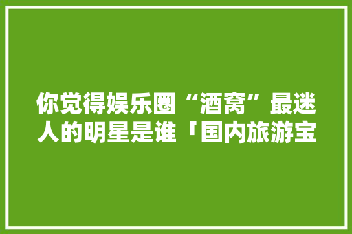 你觉得娱乐圈“酒窝”最迷人的明星是谁「国内旅游宝藏路线攻略图片」 你觉得娱乐圈“酒窝”最迷人的明星是谁「国内旅游宝藏路线攻略图片」 家庭生活