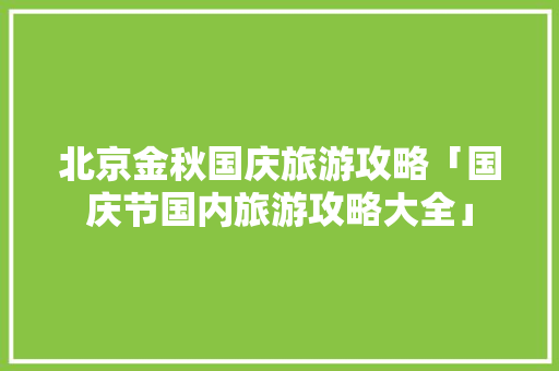 北京金秋国庆旅游攻略「国庆节国内旅游攻略大全」 北京金秋国庆旅游攻略「国庆节国内旅游攻略大全」 健康知识