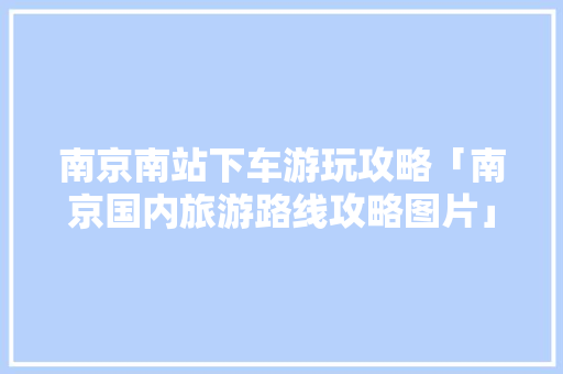 南京南站下车游玩攻略「南京国内旅游路线攻略图片」