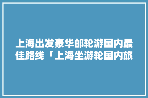 上海出发豪华邮轮游国内最佳路线「上海坐游轮国内旅游攻略路线」 上海出发豪华邮轮游国内最佳路线「上海坐游轮国内旅游攻略路线」 家庭生活