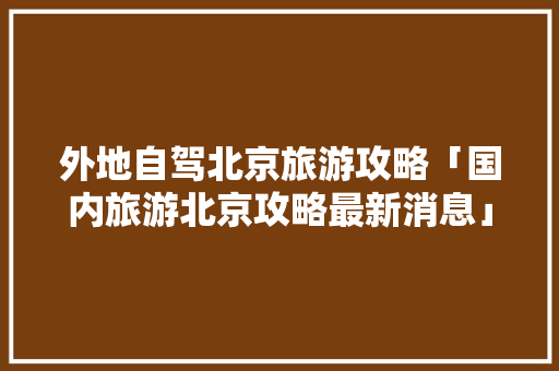 外地自驾北京旅游攻略「国内旅游北京攻略最新消息」 外地自驾北京旅游攻略「国内旅游北京攻略最新消息」 生活技巧