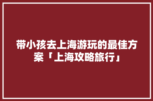 带小孩去上海游玩的最佳方案「上海攻略旅行」 带小孩去上海游玩的最佳方案「上海攻略旅行」 健康知识