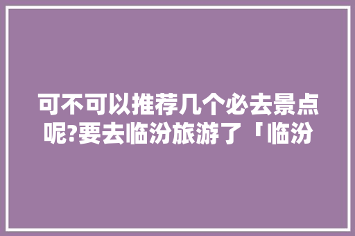 可不可以推荐几个必去景点呢?要去临汾旅游了「临汾穷游攻略国内旅游路线」 可不可以推荐几个必去景点呢?要去临汾旅游了「临汾穷游攻略国内旅游路线」 时尚潮流