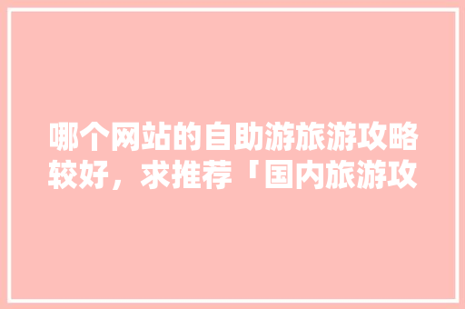 哪个网站的自助游旅游攻略较好，求推荐「国内旅游攻略大全下载安装」 哪个网站的自助游旅游攻略较好，求推荐「国内旅游攻略大全下载安装」 家庭生活