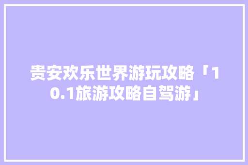 贵安欢乐世界游玩攻略「10.1旅游攻略自驾游」 贵安欢乐世界游玩攻略「10.1旅游攻略自驾游」 美食食谱