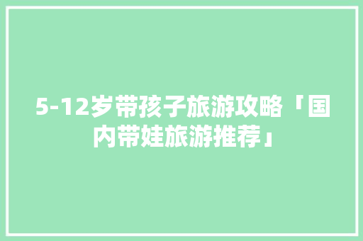 5-12岁带孩子旅游攻略「国内带娃旅游推荐」 5-12岁带孩子旅游攻略「国内带娃旅游推荐」 美食食谱