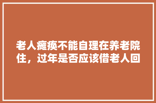 老人瘫痪不能自理在养老院住，过年是否应该借老人回家过年呢「国内旅游攻略大全」