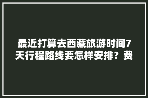 最近打算去西藏旅游时间7天行程路线要怎样安排？费用大概多少「7月份国内旅游四天攻略图」 最近打算去西藏旅游时间7天行程路线要怎样安排？费用大概多少「7月份国内旅游四天攻略图」 生活技巧