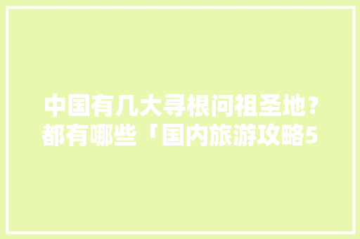 中国有几大寻根问祖圣地？都有哪些「国内旅游攻略5月20日」
