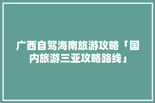 广西自驾海南旅游攻略「国内旅游三亚攻略路线」 广西自驾海南旅游攻略「国内旅游三亚攻略路线」 健康知识