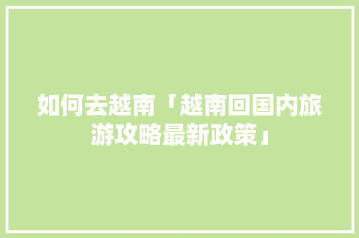 如何去越南「越南回国内旅游攻略最新政策」 家庭生活 如何去越南「越南回国内旅游攻略最新政策」 如何去越南「越南回国内旅游攻略最新政策」 家庭生活