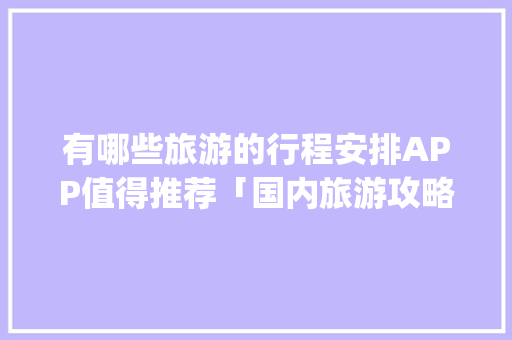 有哪些旅游的行程安排APP值得推荐「国内旅游攻略app哪个好」 有哪些旅游的行程安排APP值得推荐「国内旅游攻略app哪个好」 家庭生活