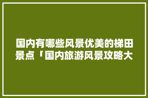 国内有哪些风景优美的梯田景点「国内旅游风景攻略大全图片」 国内有哪些风景优美的梯田景点「国内旅游风景攻略大全图片」 家庭生活