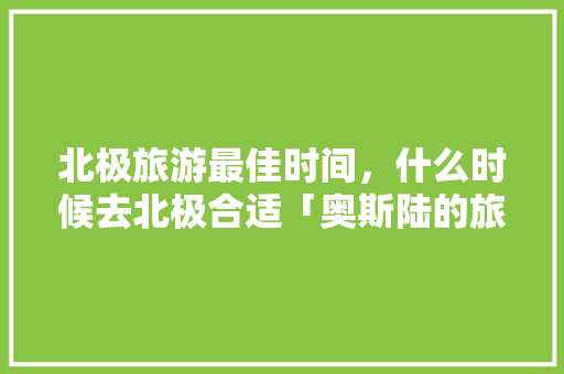 北极旅游最佳时间，什么时候去北极合适「奥斯陆的旅游景点」 北极旅游最佳时间，什么时候去北极合适「奥斯陆的旅游景点」 家庭生活