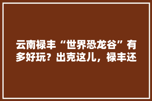 云南禄丰“世界恐龙谷”有多好玩？出克这儿，禄丰还有哪儿好玩「禄丰恐龙谷游玩攻略」 云南禄丰“世界恐龙谷”有多好玩？出克这儿，禄丰还有哪儿好玩「禄丰恐龙谷游玩攻略」 家庭生活