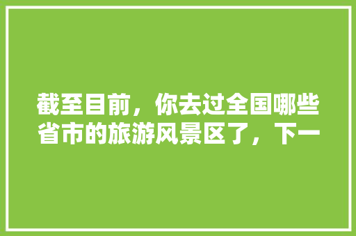 截至目前,你去过全国哪些省市的旅游风景区了,下一步还想去哪里「国内旅游攻略汇总表最新版」 生活技巧 截至目前,你去过全国哪些省市的旅游风景区了,下一步还想去哪里「国内旅游攻略汇总表最新版」 截至目前,你去过全国哪些省市的旅游风景区了,下一步还想去哪里「国内旅游攻略汇总表最新版」 生活技巧
