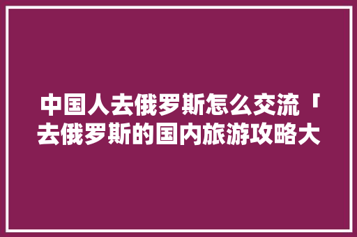 中国人去俄罗斯怎么交流「去俄罗斯的国内旅游攻略大全」 中国人去俄罗斯怎么交流「去俄罗斯的国内旅游攻略大全」 家庭生活