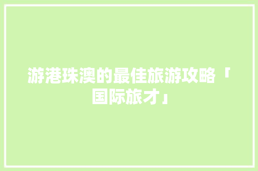游港珠澳的最佳旅游攻略「国际旅才」