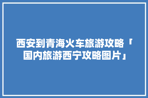 西安到青海火车旅游攻略「国内旅游西宁攻略图片」 西安到青海火车旅游攻略「国内旅游西宁攻略图片」 美食食谱