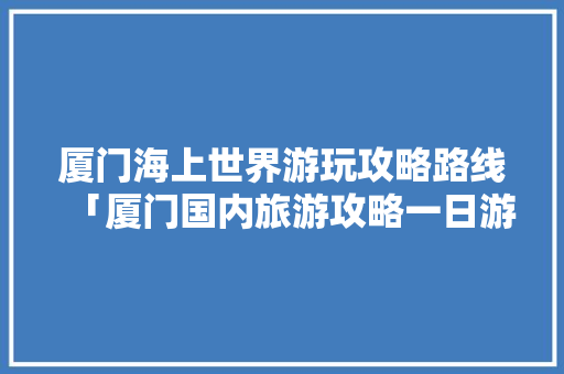 厦门海上世界游玩攻略路线「厦门国内旅游攻略一日游」 厦门海上世界游玩攻略路线「厦门国内旅游攻略一日游」 时尚潮流