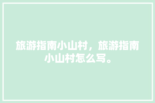 旅游指南小山村，旅游指南小山村怎么写。 旅游指南小山村，旅游指南小山村怎么写。 旅游指南