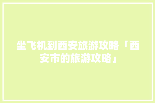 坐飞机到西安旅游攻略「西安市的旅游攻略」 坐飞机到西安旅游攻略「西安市的旅游攻略」 旅游指南