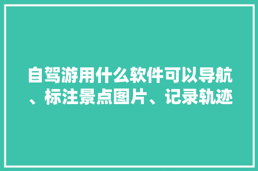 自驾游用什么软件可以导航、标注景点图片、记录轨迹「国内旅游景点攻略系统有哪些」 自驾游用什么软件可以导航、标注景点图片、记录轨迹「国内旅游景点攻略系统有哪些」 时尚潮流