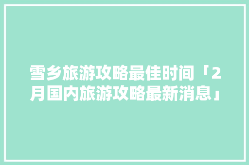 雪乡旅游攻略最佳时间「2月国内旅游攻略最新消息」