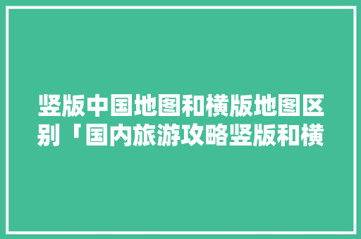竖版中国地图和横版地图区别「国内旅游攻略竖版和横版的区别」 竖版中国地图和横版地图区别「国内旅游攻略竖版和横版的区别」 时尚潮流