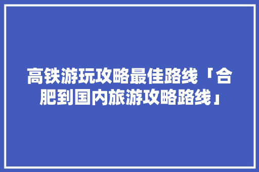 高铁游玩攻略最佳路线「合肥到国内旅游攻略路线」 高铁游玩攻略最佳路线「合肥到国内旅游攻略路线」 生活技巧